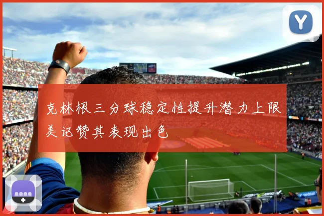 克林根三分球稳定性提升潜力上限美记赞其表现出色
