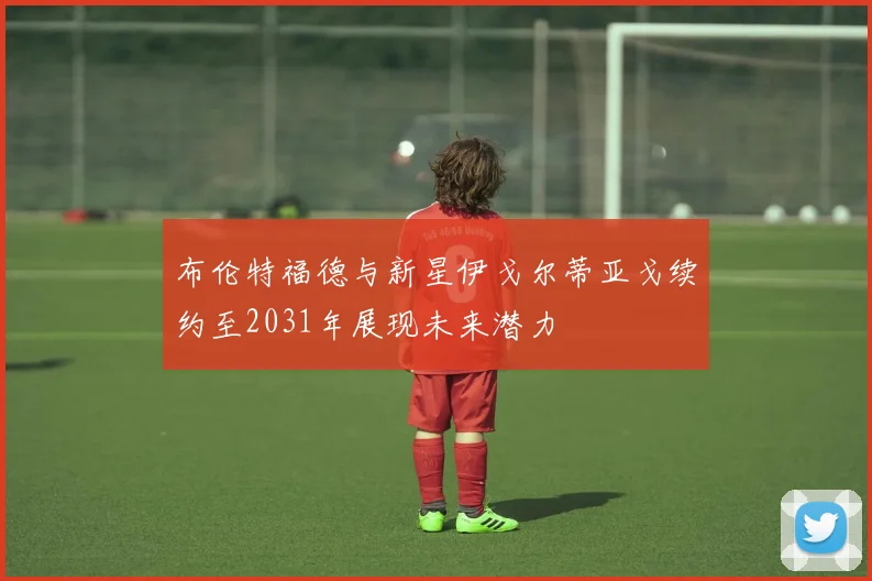 布伦特福德与新星伊戈尔蒂亚戈续约至2031年展现未来潜力