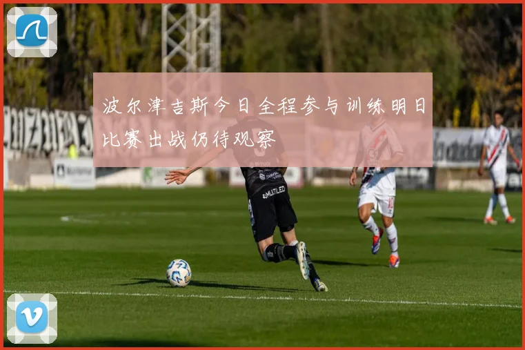 波尔津吉斯今日全程参与训练明日比赛出战仍待观察