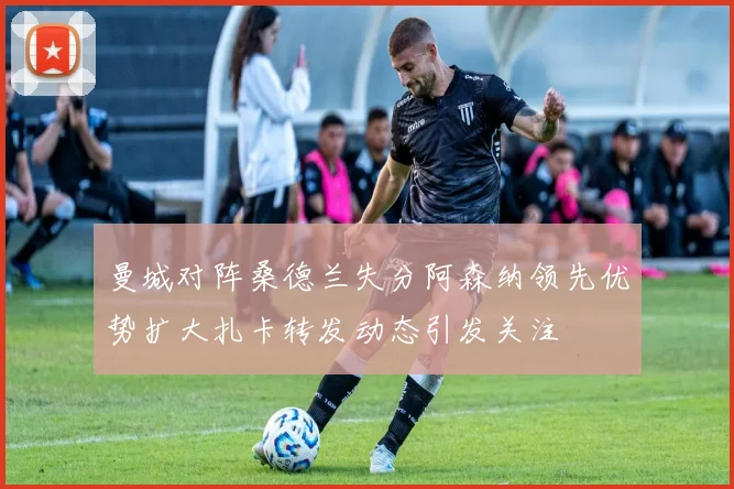 曼城对阵桑德兰失分阿森纳领先优势扩大扎卡转发动态引发关注