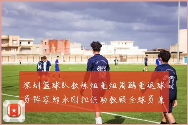 深圳篮球队教练组重组周鹏重返球员阵容郑永刚担任助教顾全球员兼任助教
