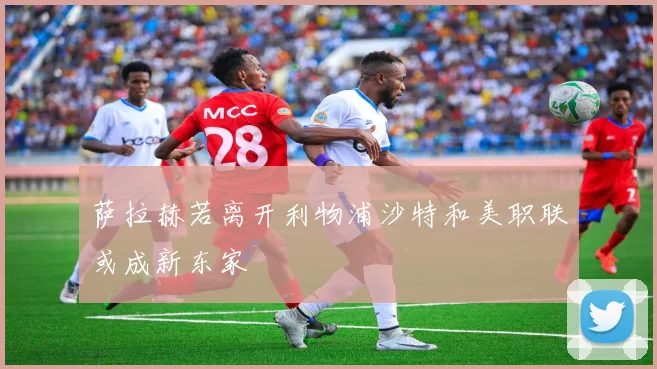 萨拉赫若离开利物浦沙特和美职联或成新东家