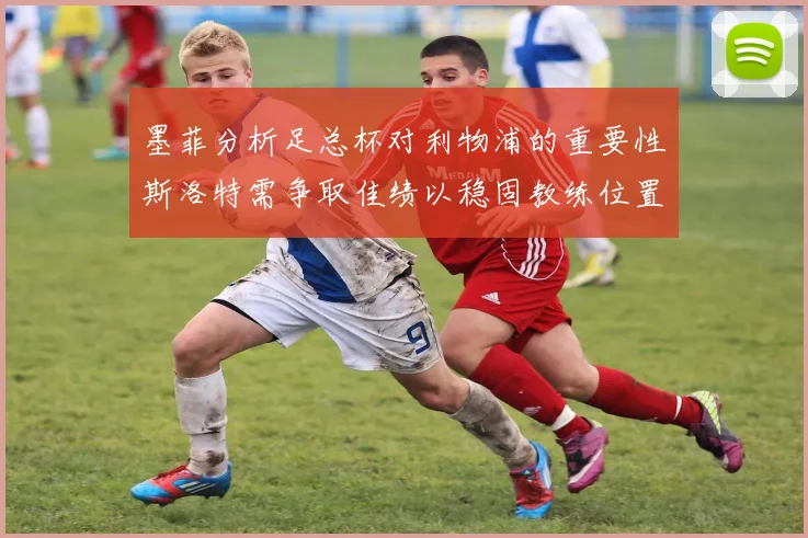 墨菲分析足总杯对利物浦的重要性斯洛特需争取佳绩以稳固教练位置