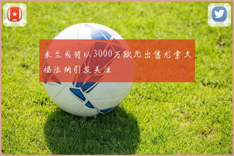 米兰或将以3000万欧元出售尤索夫福法纳引发关注