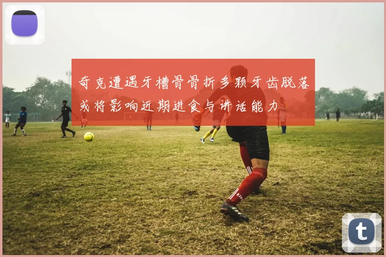 奇克遭遇牙槽骨骨折多颗牙齿脱落或将影响近期进食与讲话能力