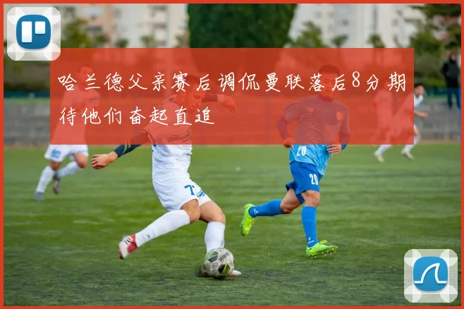 哈兰德父亲赛后调侃曼联落后8分期待他们奋起直追