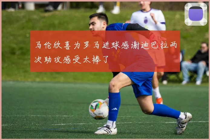 马伦欣喜为罗马进球感谢迪巴拉两次助攻感受太棒了
