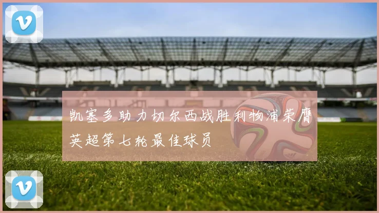 凯塞多助力切尔西战胜利物浦荣膺英超第七轮最佳球员