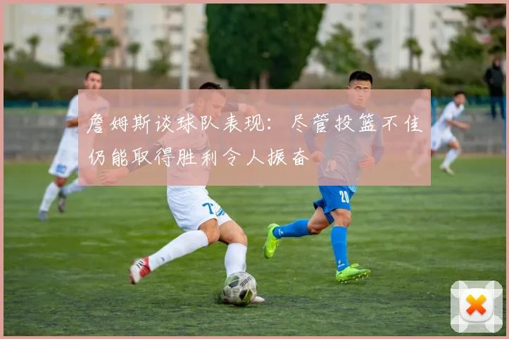 詹姆斯谈球队表现：尽管投篮不佳仍能取得胜利令人振奋