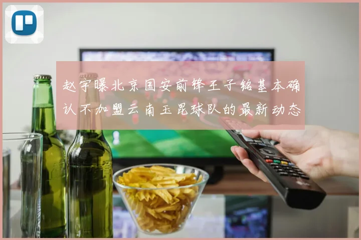 赵宇曝北京国安前锋王子铭基本确认不加盟云南玉昆球队的最新动态