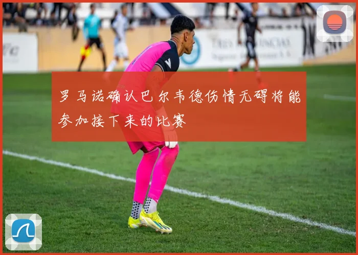 罗马诺确认巴尔韦德伤情无碍将能参加接下来的比赛