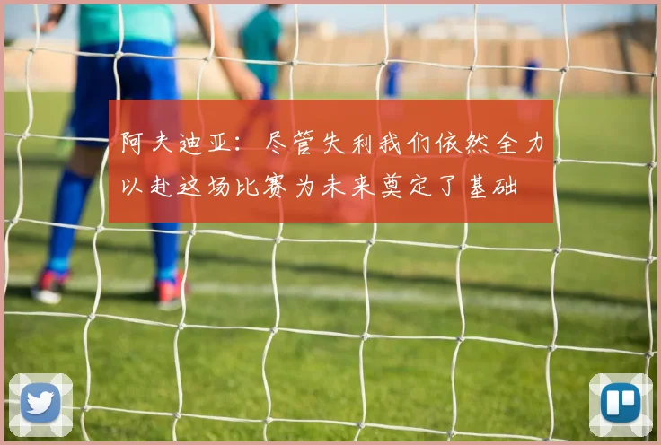 阿夫迪亚：尽管失利我们依然全力以赴这场比赛为未来奠定了基础