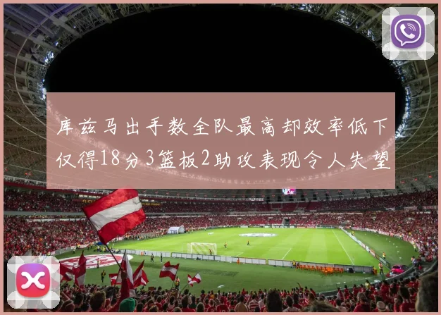 库兹马出手数全队最高却效率低下仅得18分3篮板2助攻表现令人失望