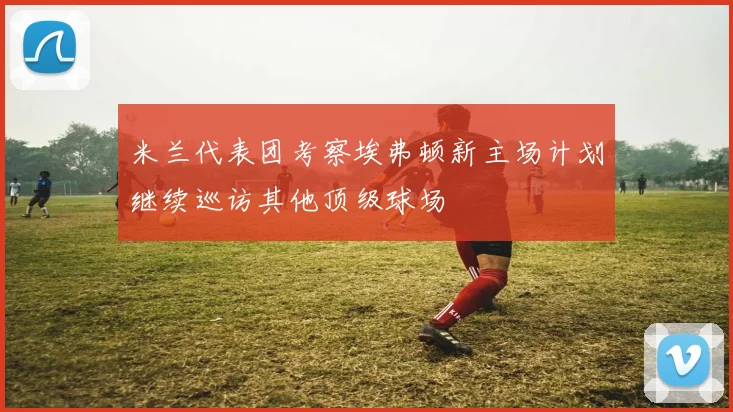 米兰代表团考察埃弗顿新主场计划继续巡访其他顶级球场
