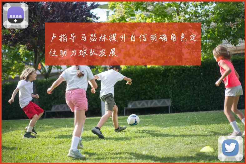 卢指导马瑟林提升自信明确角色定位助力球队发展