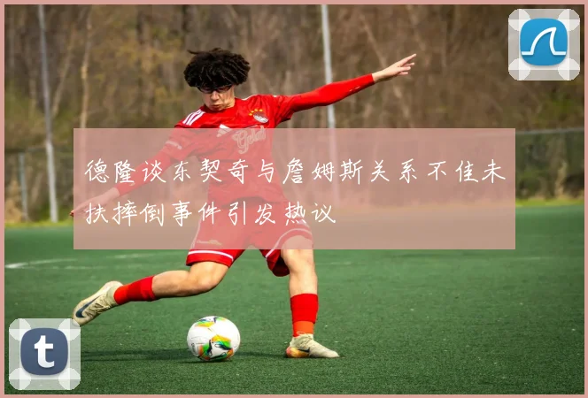德隆谈东契奇与詹姆斯关系不佳未扶摔倒事件引发热议
