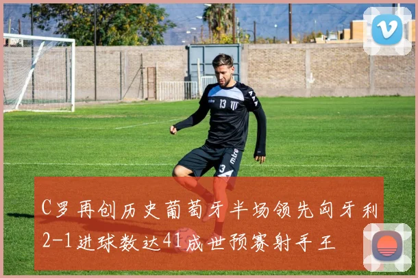 C罗再创历史葡萄牙半场领先匈牙利2-1进球数达41成世预赛射手王
