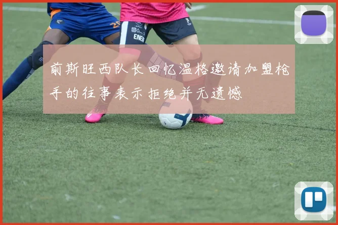 前斯旺西队长回忆温格邀请加盟枪手的往事表示拒绝并无遗憾