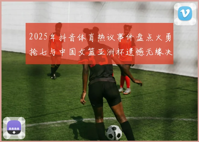 2025年抖音体育热议事件盘点火勇抢七与中国女篮亚洲杯遗憾无缘决赛