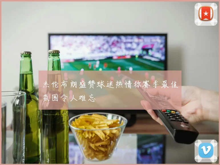 杰伦布朗盛赞球迷热情称赛季最佳氛围令人难忘