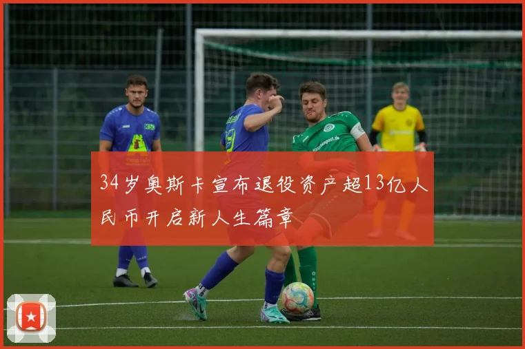 34岁奥斯卡宣布退役资产超13亿人民币开启新人生篇章