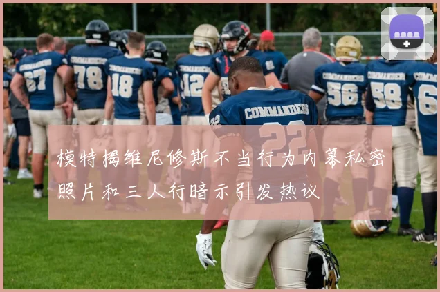 模特揭维尼修斯不当行为内幕私密照片和三人行暗示引发热议