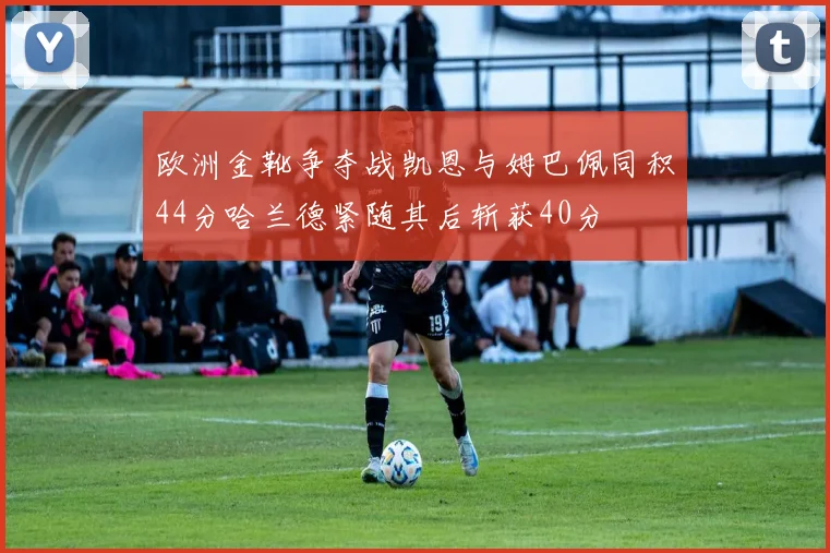 欧洲金靴争夺战凯恩与姆巴佩同积44分哈兰德紧随其后斩获40分