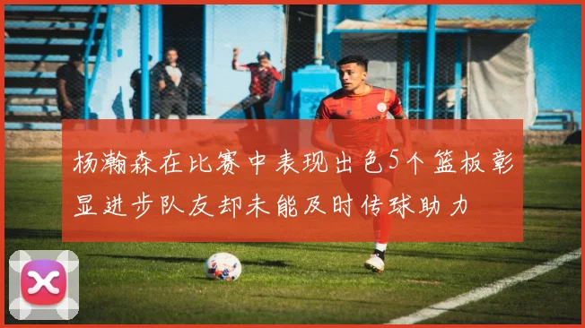 杨瀚森在比赛中表现出色5个篮板彰显进步队友却未能及时传球助力