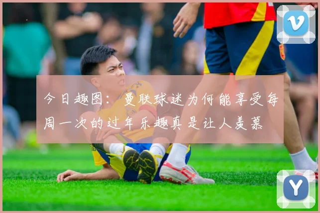 今日趣图：曼联球迷为何能享受每周一次的过年乐趣真是让人羡慕