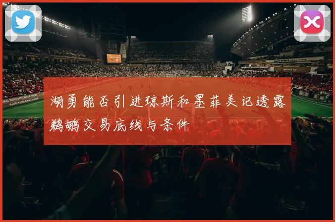 湖勇能否引进琼斯和墨菲美记透露鹈鹕交易底线与条件