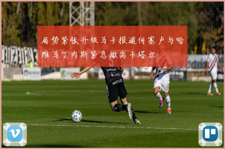 局势紧张升级马卡报道何塞卢与哈维马丁内斯紧急撤离卡塔尔