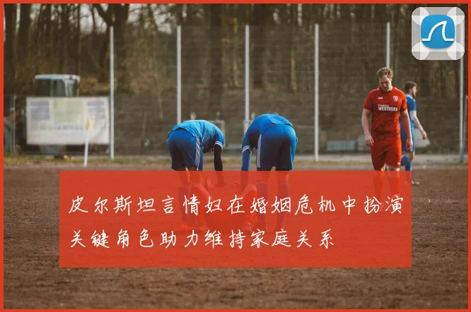 皮尔斯坦言情妇在婚姻危机中扮演关键角色助力维持家庭关系