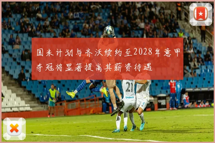 国米计划与齐沃续约至2028年意甲夺冠将显著提高其薪资待遇
