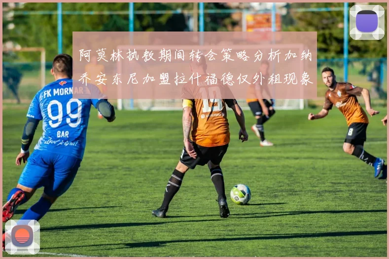 阿莫林执教期间转会策略分析加纳乔安东尼加盟拉什福德仅外租现象探讨