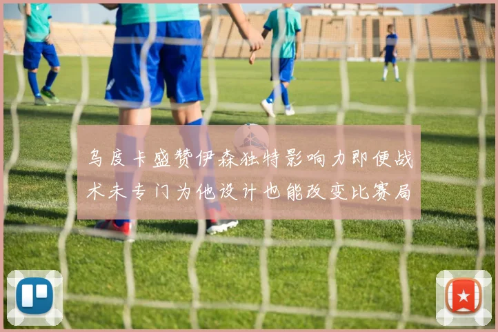 乌度卡盛赞伊森独特影响力即便战术未专门为他设计也能改变比赛局势