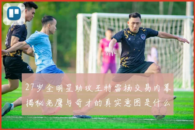 27岁全明星助攻王特雷杨交易内幕揭秘老鹰与奇才的真实意图是什么