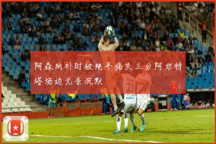 阿森纳补时被绝平痛失三分阿尔特塔场边无奈沉默