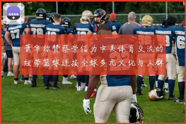 萧华称赞蔡崇信为中美体育交流的纽带篮球连接全球多元文化与人群