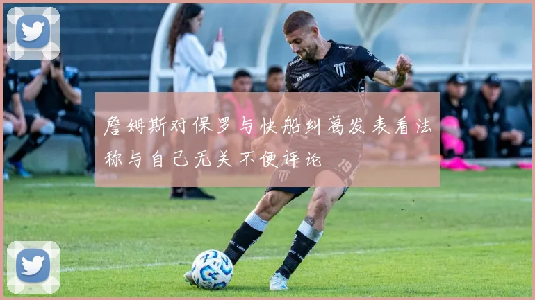 詹姆斯对保罗与快船纠葛发表看法称与自己无关不便评论