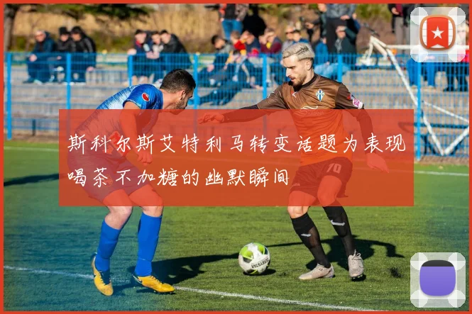 斯科尔斯艾特利马转变话题为表现喝茶不加糖的幽默瞬间