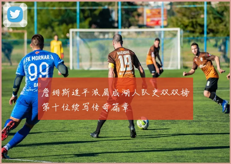 詹姆斯追平浓眉成湖人队史双双榜第十位续写传奇篇章