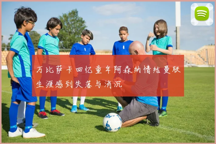 万比萨卡回忆童年阿森纳情结曼联生涯感到失落与消沉