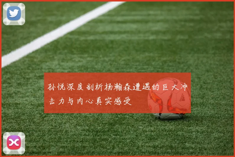 孙悦深度剖析杨瀚森遭遇的巨大冲击力与内心真实感受