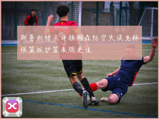 斯普利特点评杨瀚森防守失误克林根篮板护筐表现更佳