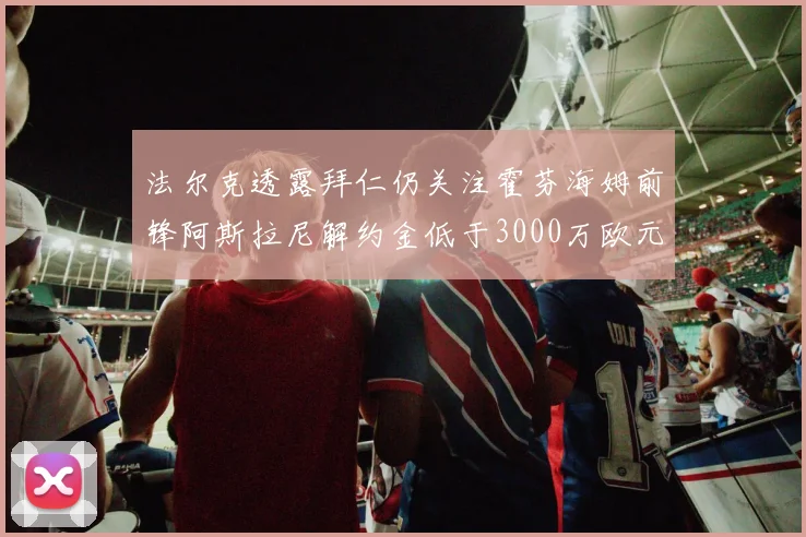 法尔克透露拜仁仍关注霍芬海姆前锋阿斯拉尼解约金低于3000万欧元